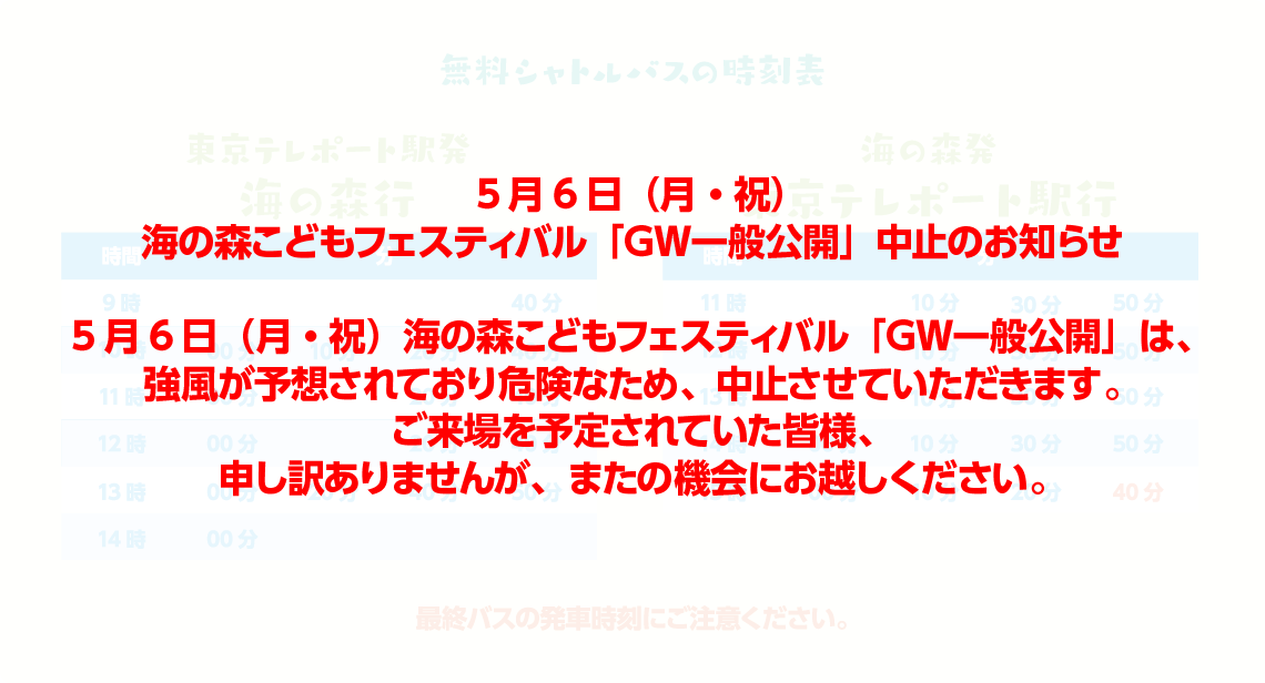 無料シャトルバスの時刻表 東京テレポート駅発海の森行 時間 分 9時 20分 40分 10時 00分 10分 20分 40分 11時 00分 20分 40分 12時 00分 20分 40分 13時 00分 20分 40分 50分 14時 00分 10分 20分 海の森発東京テレポート駅行 時間 分 11時 10分 30分 50分 12時 10分 30分 50分 13時 10分 30分 50分 14時 10分 30分 50分 15時 00分 10分 20分 40分 最終バスの発車時刻にご注意ください。