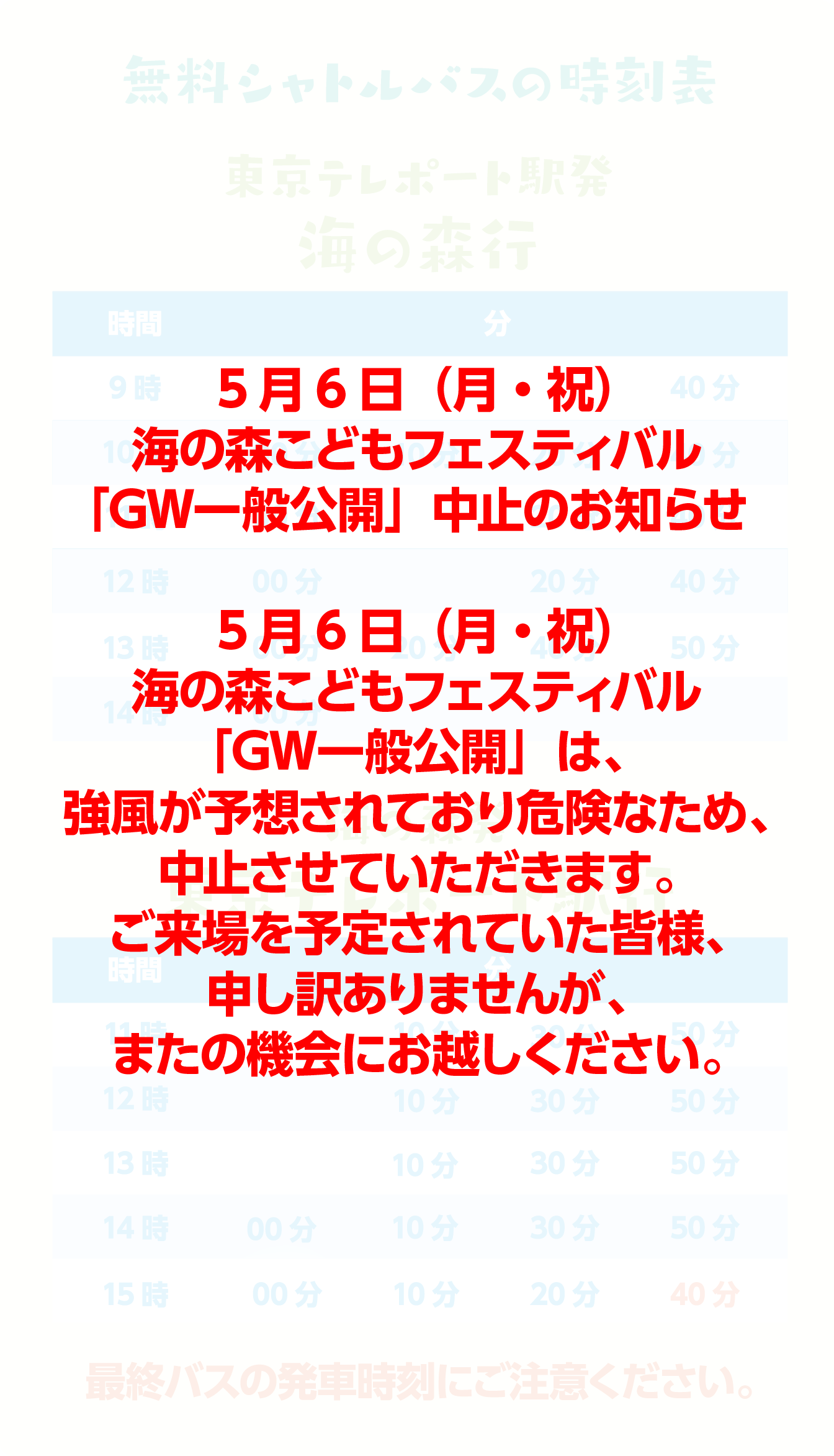 無料シャトルバスの時刻表 東京テレポート駅発海の森行 時間 分 9時 20分 40分 10時 00分 10分 20分 40分 11時 00分 20分 40分 12時 00分 20分 40分 13時 00分 20分 40分 50分 14時 00分 10分 20分 海の森発東京テレポート駅行 時間 分 11時 10分 30分 50分 12時 10分 30分 50分 13時 10分 30分 50分 14時 10分 30分 50分 15時 00分 10分 20分 40分 最終バスの発車時刻にご注意ください。